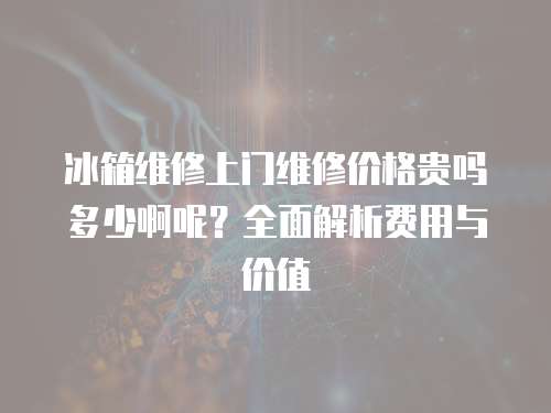 冰箱維修上門維修價格貴嗎多少啊呢？全面解析費用與價值