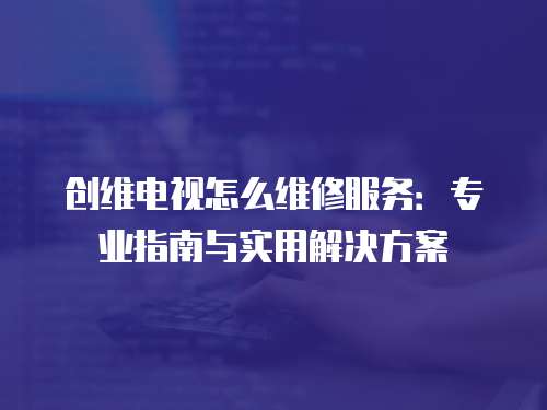 創(chuàng)維電視怎么維修服務：專業(yè)指南與實用解決方案