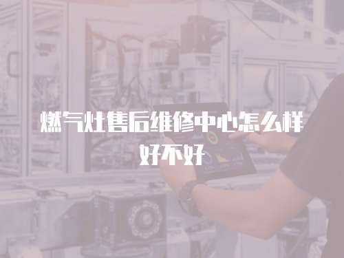 燃?xì)庠钍酆缶S修中心怎么樣好不好