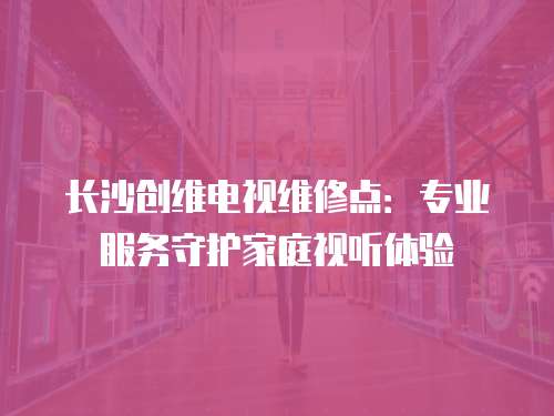長沙創維電視維修點：專業服務守護家庭視聽體驗