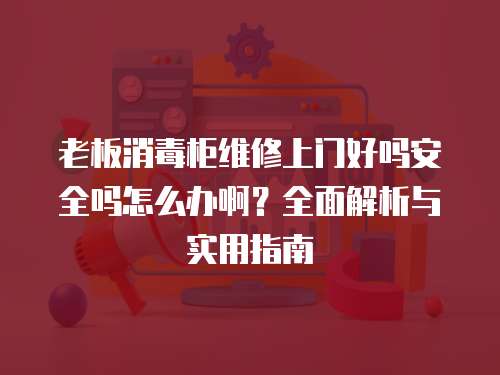老板消毒柜維修上門好嗎安全嗎怎么辦啊？全面解析與實用指南