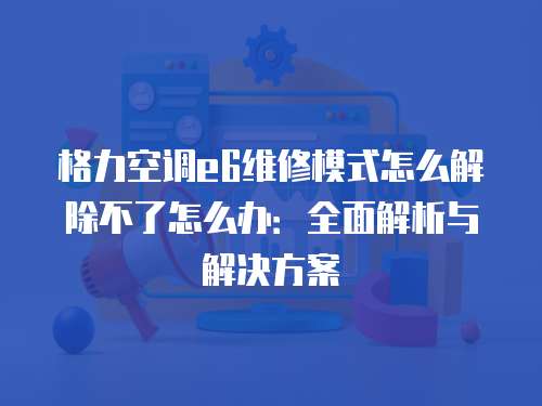 格力空調(diào)e6維修模式怎么解除不了怎么辦：全面解析與解決方案