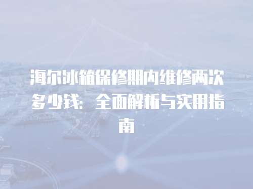 海爾冰箱保修期內(nèi)維修兩次多少錢：全面解析與實用指南