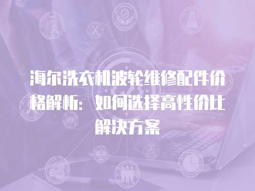 海爾洗衣機波輪維修配件價格解析：如何選擇高性價比解決方案