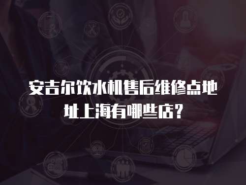安吉爾飲水機售后維修點地址上海有哪些店？
