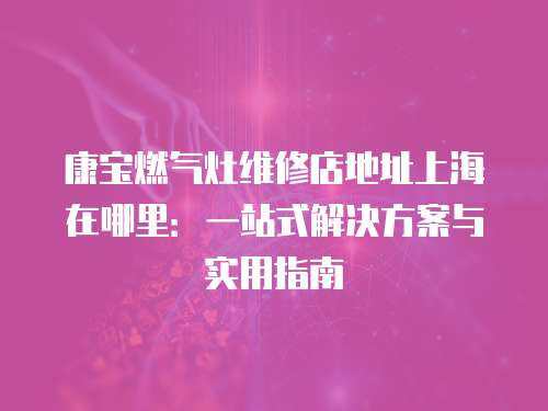 康寶燃氣灶維修店地址上海在哪里：一站式解決方案與實用指南