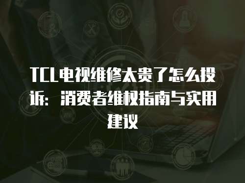 TCL電視維修太貴了怎么投訴：消費者維權指南與實用建議