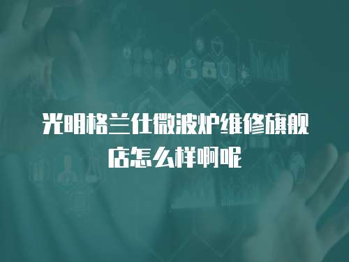 光明格蘭仕微波爐維修旗艦店怎么樣啊呢