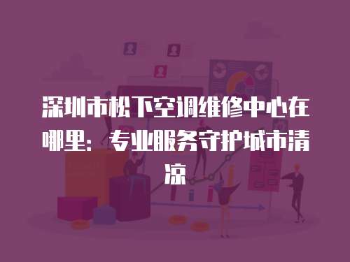 深圳市松下空調(diào)維修中心在哪里：專業(yè)服務(wù)守護(hù)城市清涼