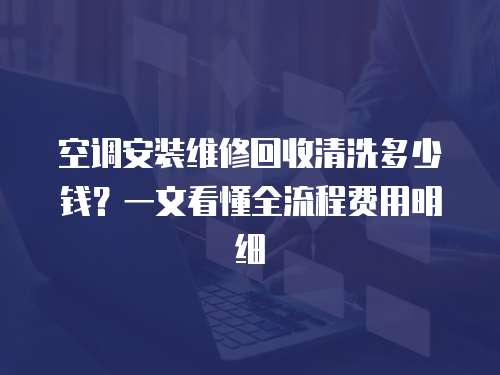 空調安裝維修回收清洗多少錢？一文看懂全流程費用明細