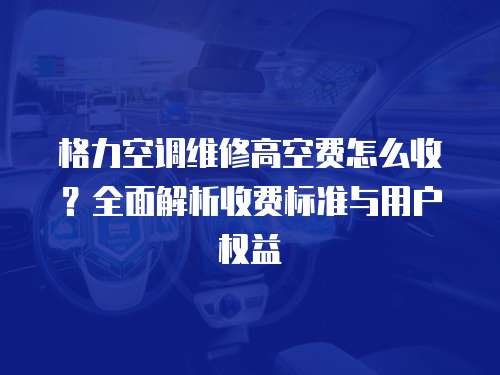 格力空調(diào)維修高空費(fèi)怎么收？全面解析收費(fèi)標(biāo)準(zhǔn)與用戶權(quán)益