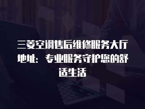 三菱空調售后維修服務大廳地址：專業服務守護您的舒適生活