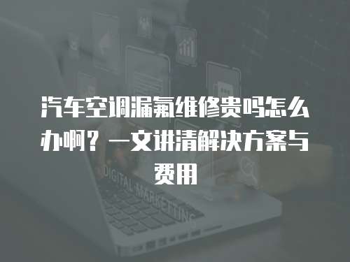 汽車空調(diào)漏氟維修貴嗎怎么辦啊？一文講清解決方案與費用