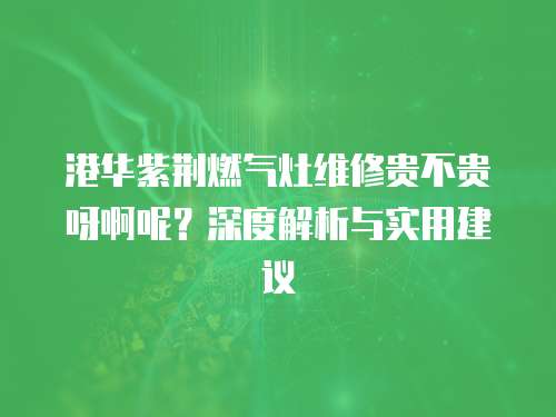 港華紫荊燃?xì)庠罹S修貴不貴呀啊呢？深度解析與實(shí)用建議