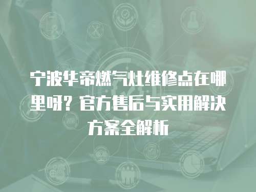 寧波華帝燃氣灶維修點在哪里呀？官方售后與實用解決方案全解析