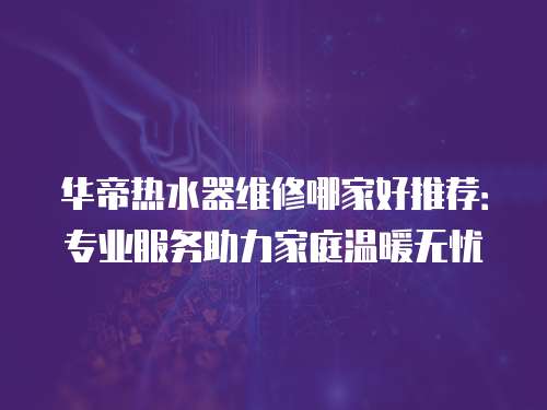 華帝熱水器維修哪家好推薦：專業服務助力家庭溫暖無憂