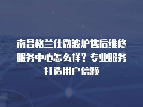 南昌格蘭仕微波爐售后維修服務中心怎么樣？專業服務打造用戶信賴