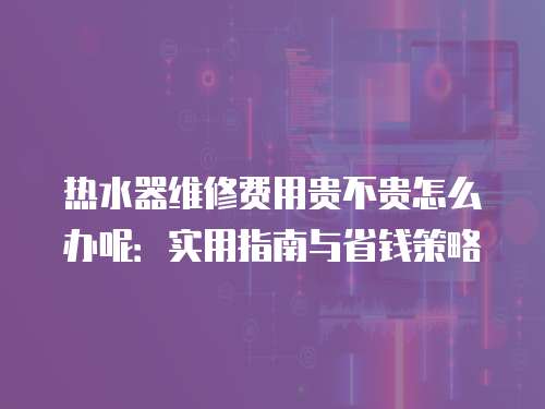 熱水器維修費用貴不貴怎么辦呢：實用指南與省錢策略