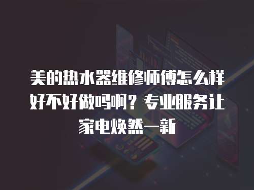 美的熱水器維修師傅怎么樣好不好做嗎??？專業(yè)服務(wù)讓家電煥然一新
