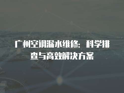 廣州空調漏水維修：科學排查與高效解決方案