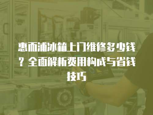 惠而浦冰箱上門維修多少錢？全面解析費用構成與省錢技巧