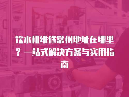 飲水機維修常州地址在哪里？一站式解決方案與實用指南