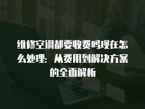 維修空調都要收費嗎現在怎么處理：從費用到解決方案的全面解析