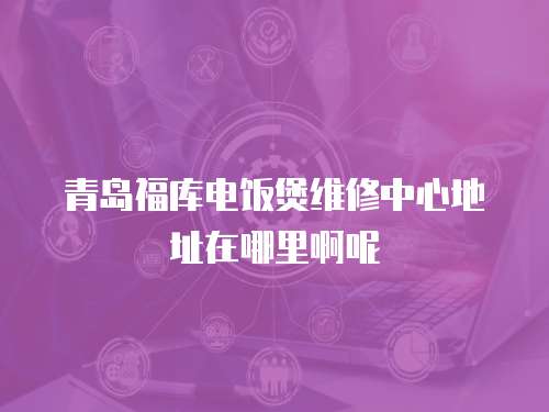 青島福庫電飯煲維修中心地址在哪里啊呢