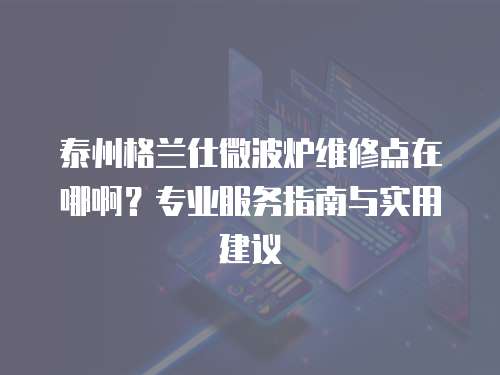 泰州格蘭仕微波爐維修點在哪啊？專業(yè)服務指南與實用建議