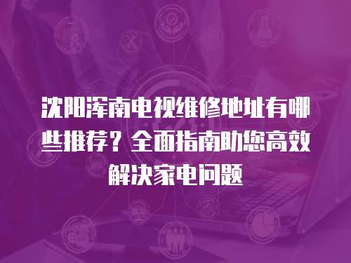 沈陽渾南電視維修地址有哪些推薦？全面指南助您高效解決家電問題