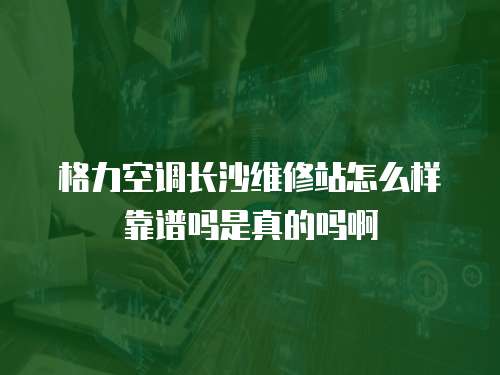 格力空調長沙維修站怎么樣靠譜嗎是真的嗎啊