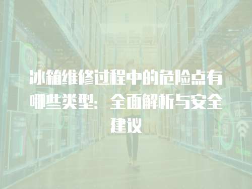 冰箱維修過程中的危險點有哪些類型：全面解析與安全建議