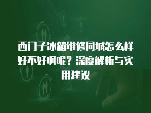 西門子冰箱維修同城怎么樣好不好啊呢？深度解析與實用建議