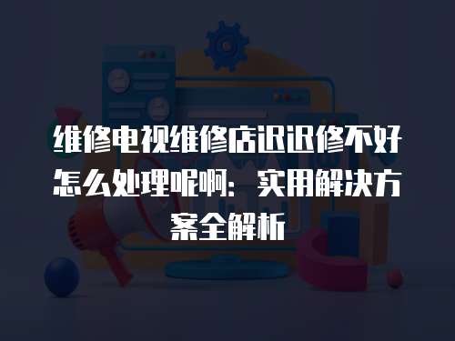 維修電視維修店遲遲修不好怎么處理呢啊：實用解決方案全解析