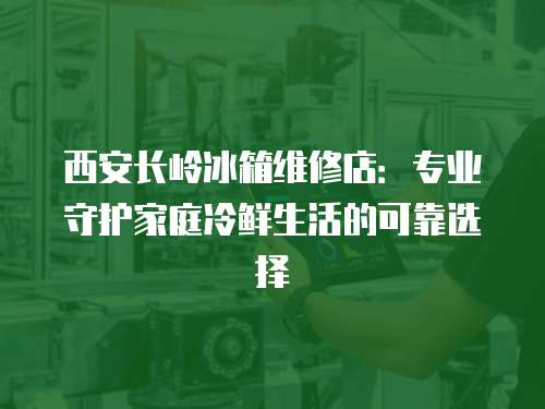 西安長嶺冰箱維修店：專業守護家庭冷鮮生活的可靠選擇