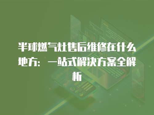 半球燃氣灶售后維修在什么地方：一站式解決方案全解析