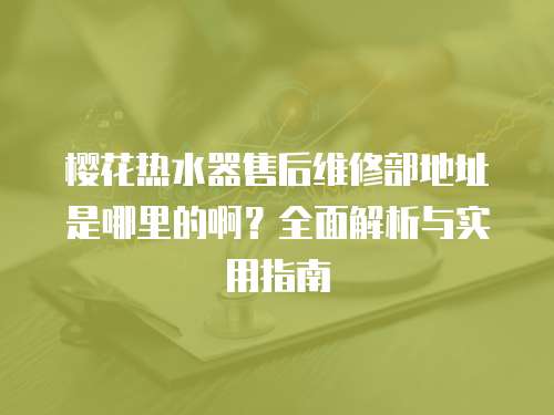 櫻花熱水器售后維修部地址是哪里的啊？全面解析與實用指南