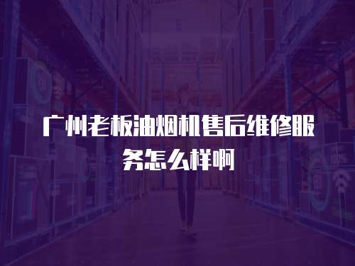 廣州老板油煙機售后維修服務怎么樣啊