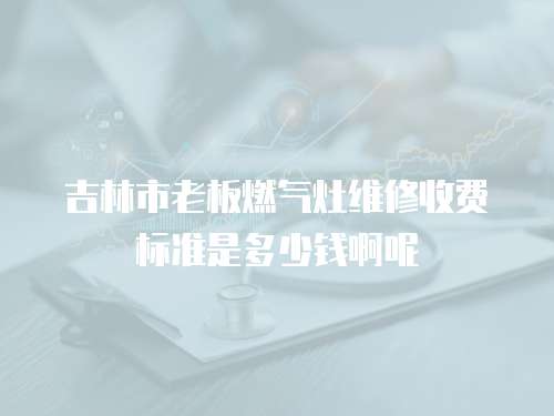 吉林市老板燃氣灶維修收費標準是多少錢啊呢