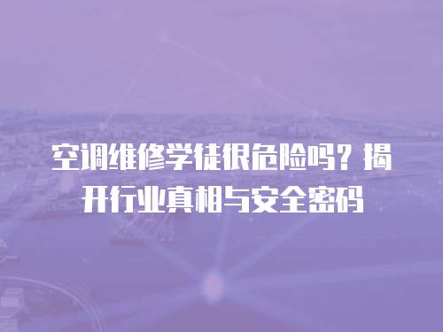 空調(diào)維修學(xué)徒很危險(xiǎn)嗎？揭開行業(yè)真相與安全密碼