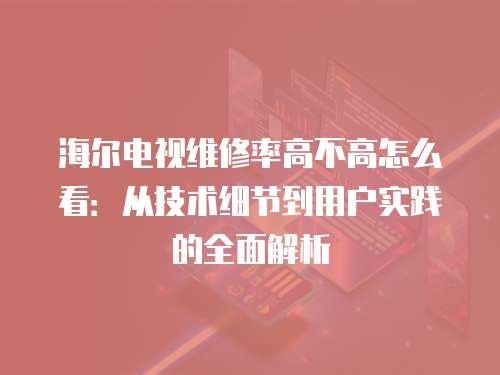 海爾電視維修率高不高怎么看：從技術(shù)細節(jié)到用戶實踐的全面解析