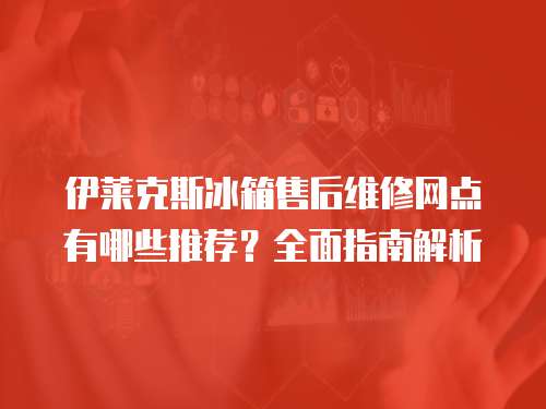 伊萊克斯冰箱售后維修網點有哪些推薦？全面指南解析