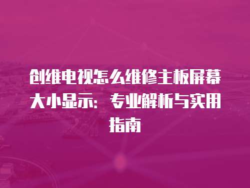 創維電視怎么維修主板屏幕大小顯示：專業解析與實用指南