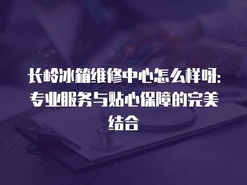 長嶺冰箱維修中心怎么樣呀：專業服務與貼心保障的完美結合