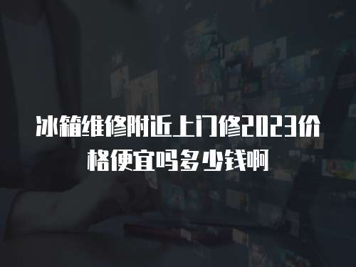冰箱維修附近上門修2023價格便宜嗎多少錢啊