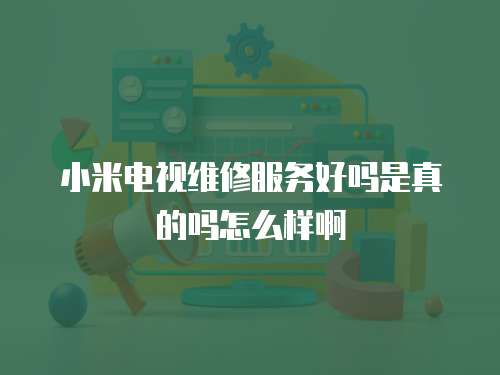 小米電視維修服務好嗎是真的嗎怎么樣啊