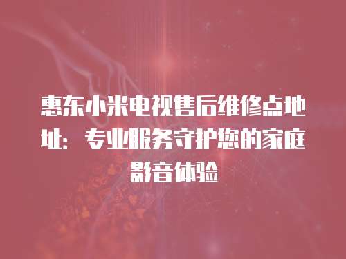 惠東小米電視售后維修點地址：專業服務守護您的家庭影音體驗