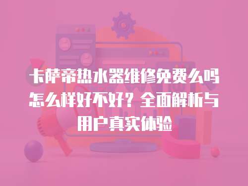 卡薩帝熱水器維修免費(fèi)么嗎怎么樣好不好？全面解析與用戶真實(shí)體驗(yàn)