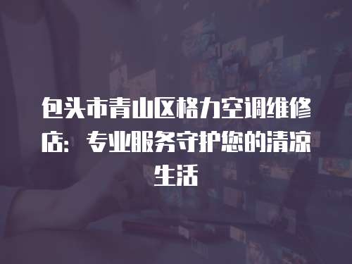 包頭市青山區格力空調維修店：專業服務守護您的清涼生活