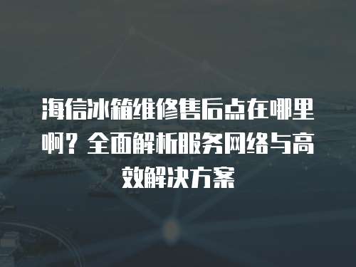 海信冰箱維修售后點在哪里??？全面解析服務網絡與高效解決方案